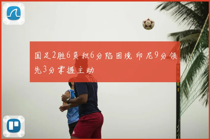 国足2胜6负积6分陷困境 印尼9分领先3分掌握主动