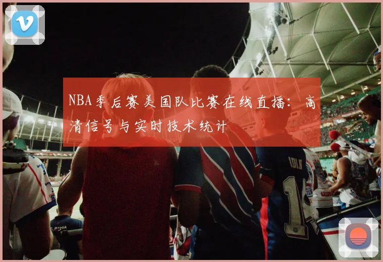 NBA季后赛美国队比赛在线直播：高清信号与实时技术统计