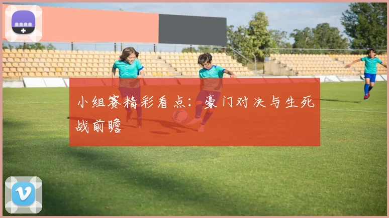 小组赛精彩看点：豪门对决与生死战前瞻