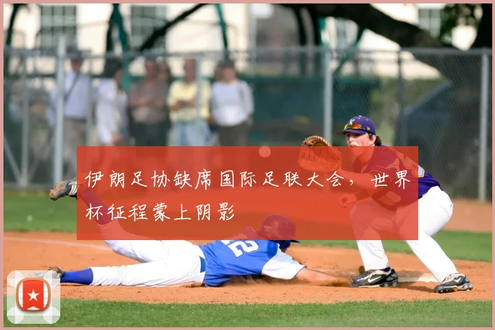 伊朗足协缺席国际足联大会，世界杯征程蒙上阴影