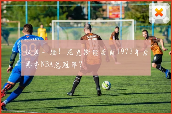 仅差一场！尼克斯能否自1973年后再夺NBA总冠军？