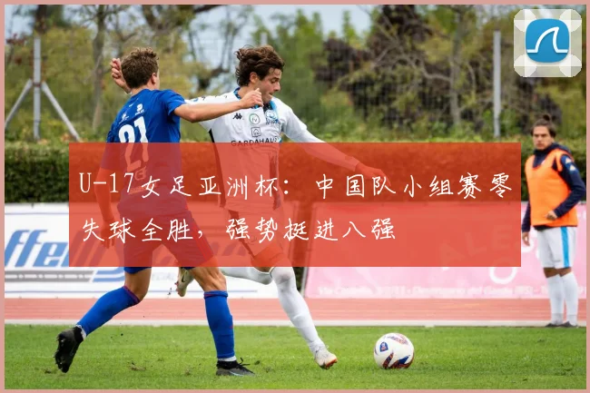 U-17女足亚洲杯：中国队小组赛零失球全胜，强势挺进八强
