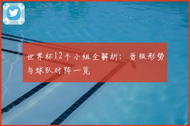 世界杯12个小组全解析：晋级形势与球队对阵一览