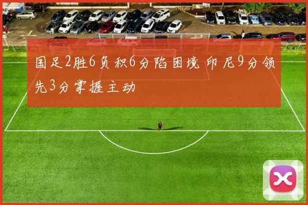 国足2胜6负积6分陷困境 印尼9分领先3分掌握主动