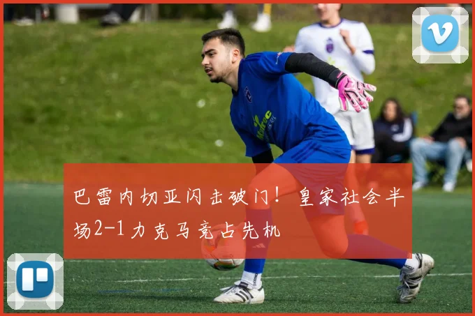 巴雷内切亚闪击破门！皇家社会半场2-1力克马竞占先机
