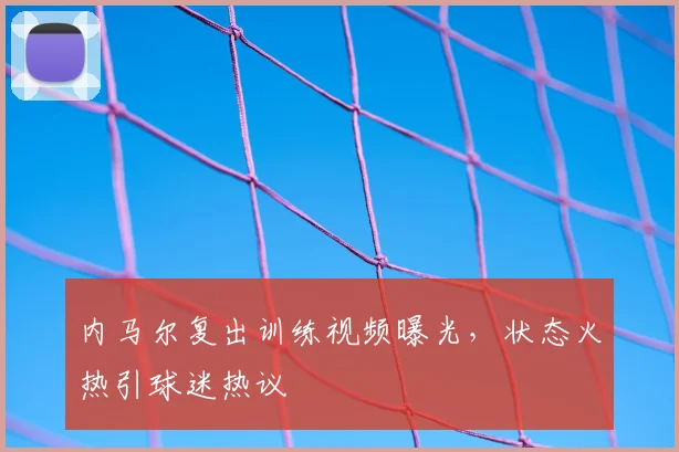 内马尔复出训练视频曝光，状态火热引球迷热议
