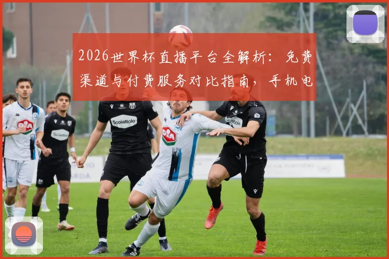 2026世界杯直播平台全解析：免费渠道与付费服务对比指南，手机电脑都能看