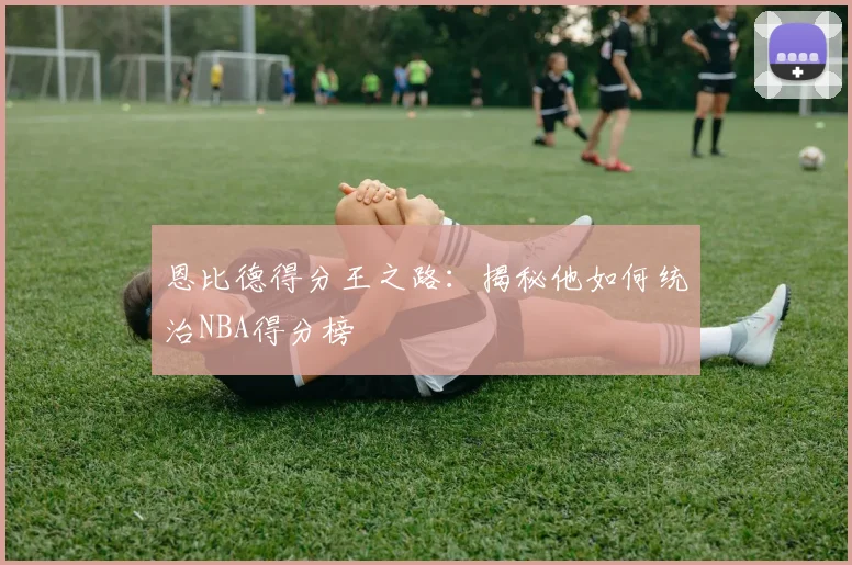 恩比德得分王之路：揭秘他如何统治NBA得分榜
