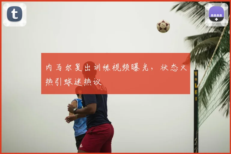 内马尔复出训练视频曝光，状态火热引球迷热议