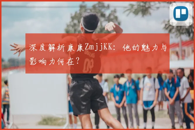 深度解析康康ZmjjKK：他的魅力与影响力何在？