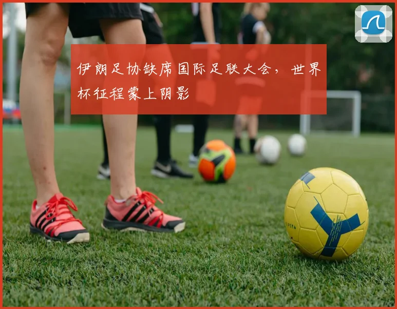 伊朗足协缺席国际足联大会，世界杯征程蒙上阴影