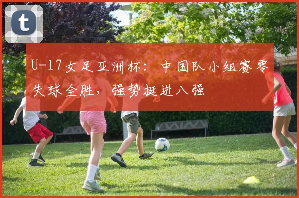 U-17女足亚洲杯：中国队小组赛零失球全胜，强势挺进八强