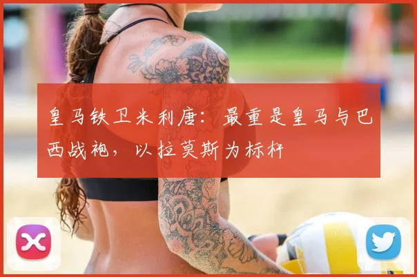 皇马铁卫米利唐：最重是皇马与巴西战袍，以拉莫斯为标杆